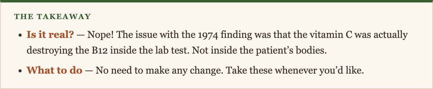 Is it real? — Nope! The issue with the 1974 finding was that the vitamin C was actually destroying the B12 inside the lab test. Not inside the patient's bodies. What to do — No need to make any change. Take these whenever you'd like.