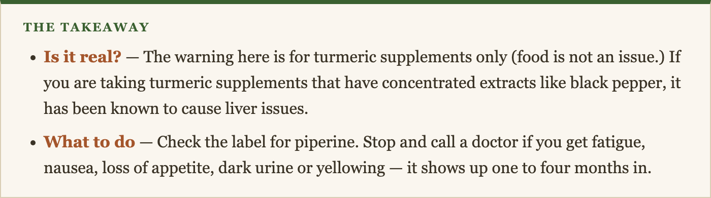 Is it real? — The warning here is for turmeric supplements only (food is not an issue.) If you are taking turmeric supplements that have concentrated extracts like black pepper, it has been known to cause liver issues. What to do — Check the label for piperine. Stop and call a doctor if you get fatigue, nausea, loss of appetite, dark urine or yellowing — it shows up one to four months in.